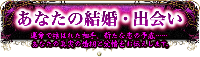 あなたの結婚・出会い　運命で結ばれた相手、新たな恋の予感……　あなたの真実の婚期と愛情をお伝えします。