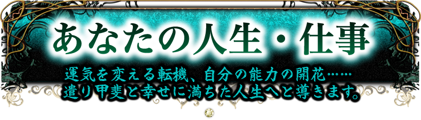 あなたの人生・仕事　運気を変える転機、自分の能力の開花……　遣り甲斐と幸せに満ちた人生へと導きます。