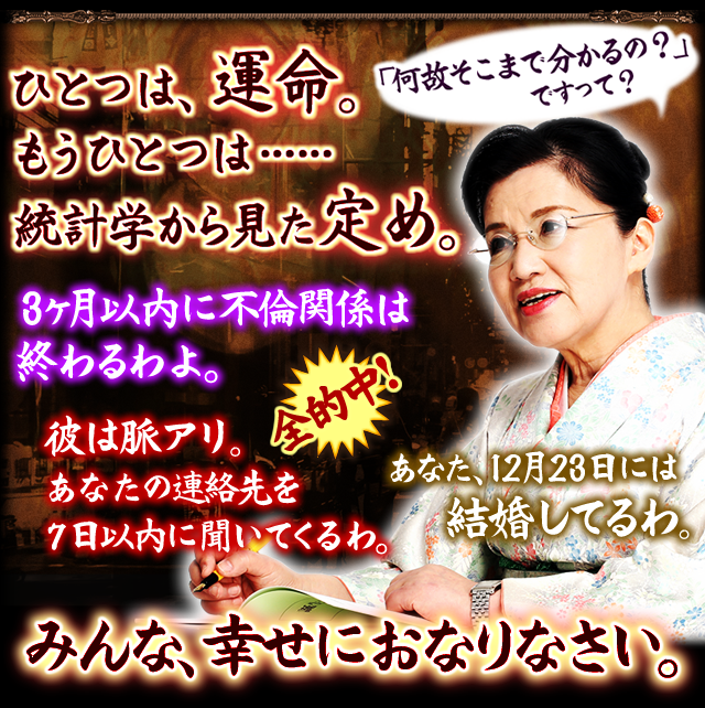 「何故そこまで分かるの？」ですって？　ひとつは、運命　もうひとつは……　統計学から見た定め　3ヶ月以内に不倫関係は終わるわよ。　全的中！　彼は脈アリ。あなたの連絡先を7日以内に聞いてくるわ。　あなた、12月23日には結婚してるわ。　みんな、幸せにおなりなさい。