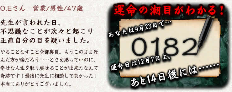 O.Eさん　営業/男性/47歳　先生が言われた日、不思議なことが次々と起こり正直自分の目を疑いました。やることなすこと全部裏目。もうこのまま死んだ方が楽だろう……とさえ思っていのに、幸せな人生を取り戻せることが出来たなんて奇跡です！最後に先生に相談して良かった！本当にありがとうございました。運命の潮目がわかる！あなたは9月23日で…運命日は12月7日よ。あと14日後には……