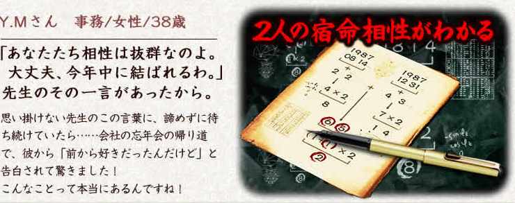 Y.Mさん　事務/女性/38歳　「あなたたち相性は抜群なのよ。大丈夫、今年中に結ばれるわ。」先生のその一言があったから。思い掛けない先生のこの言葉に、諦めずに待ち続けていたら……会社の忘年会の帰り道で、彼から「前から好きだったんだけど」と告白されて驚きました！こんなことって本当にあるんですね！　2人の宿命相性がわかる