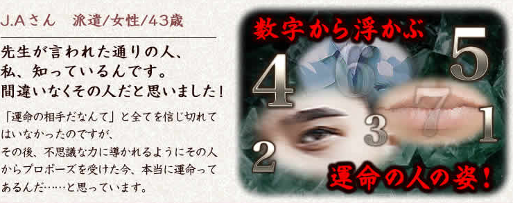 J.Aさん　派遣/女性/43歳　先生が言われた通りの人、私、知っているんです。間違いなくその人だと思いました！　「運命の相手だなんて」と全てを信じ切れてはいなかったのですが、その後、不思議な力に導かれるようにその人からプロポーズを受けた今、本当に運命ってあるんだ……と思っています。　数字から浮かぶ運命の人の姿！